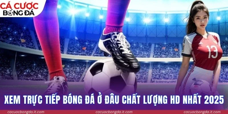 Xem trực tiếp bóng đá ở đâu chất lượng HD nhất 2025